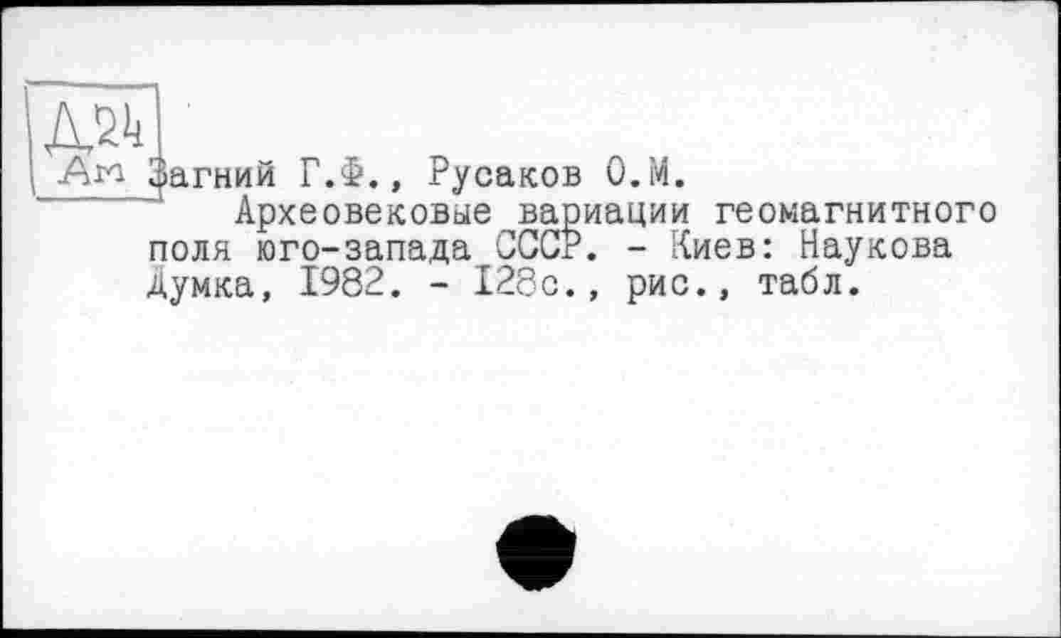 ﻿Ага ^агний Г.Ф., Русаков О.М.
Археовековые вариации геомагнитного поля юго-запада СССР. - Киев: Наукова
поля юго-запада _____
Думка, 1982. - 128с., рис., табл.